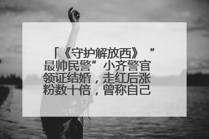 《守护解放西》“最帅民警”小齐警官领证结婚，走红后涨粉数十倍，曾称自己只是普通人