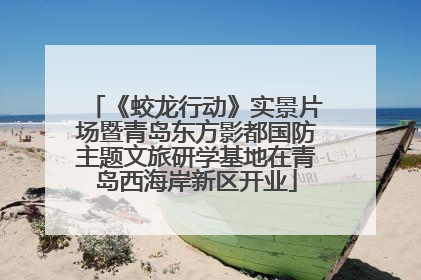 《蛟龙行动》实景片场暨青岛东方影都国防主题文旅研学基地在青岛西海岸新区开业