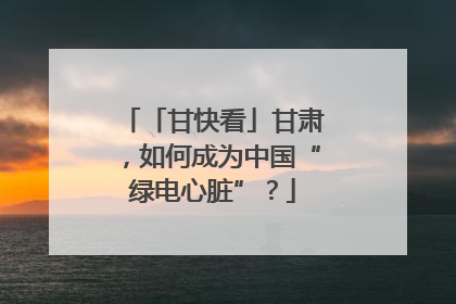 「甘快看」甘肃，如何成为中国“绿电心脏”？