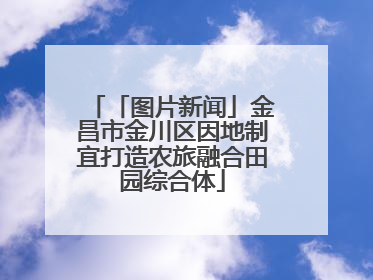 「图片新闻」金昌市金川区因地制宜打造农旅融合田园综合体