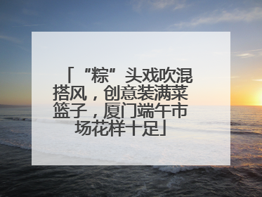 “粽”头戏吹混搭风，创意装满菜篮子，厦门端午市场花样十足