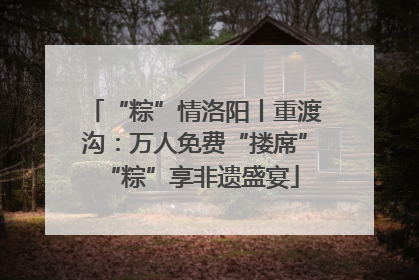 “粽”情洛阳丨重渡沟：万人免费“搂席” “粽”享非遗盛宴