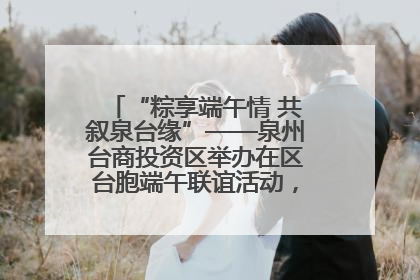 “粽享端午情 共叙泉台缘”——泉州台商投资区举办在区台胞端午联谊活动，共话同源深情