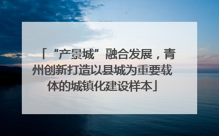 “产景城”融合发展，青州创新打造以县城为重要载体的城镇化建设样本