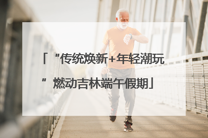 “传统焕新+年轻潮玩”燃动吉林端午假期