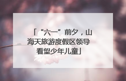 “六一”前夕，山海天旅游度假区领导看望少年儿童