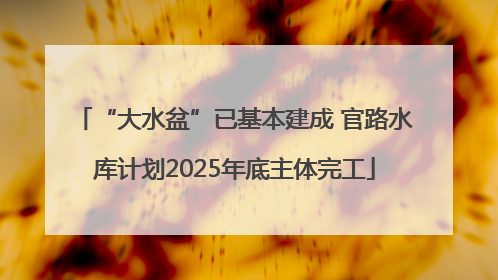“大水盆”已基本建成 官路水库计划2025年底主体完工