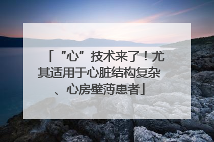 “心”技术来了！尤其适用于心脏结构复杂、心房壁薄患者