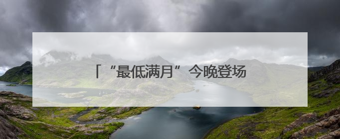 “最低满月”今晚登场！天文专家：相对最低，其实与普通满月无异