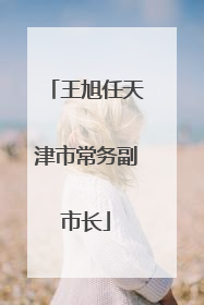 王旭任天津市常务副市长