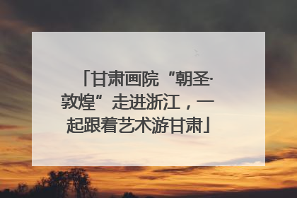 甘肃画院“朝圣·敦煌”走进浙江，一起跟着艺术游甘肃