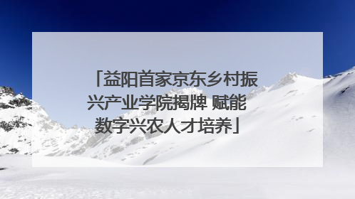 益阳首家京东乡村振兴产业学院揭牌 赋能数字兴农人才培养