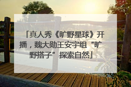 真人秀《旷野星球》开播，魏大勋王安宇组“旷野搭子”探索自然
