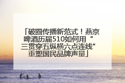 破圈传播新范式！燕京啤酒历届510如何用“三贯穿五纵横六点连线”重塑国民品牌声量