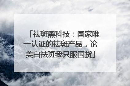 祛斑黑科技：国家唯一认证的祛斑产品，论美白祛斑我只服国货
