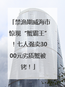 禁渔期威海市惊现“蟹霸王”！七人强卖3000元劣质蟹被铐！