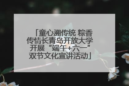 童心溯传统 粽香传情长青岛开放大学开展“端午+六一”双节文化宣讲活动