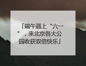 端午遇上“六一”，来北京各大公园收获双倍快乐