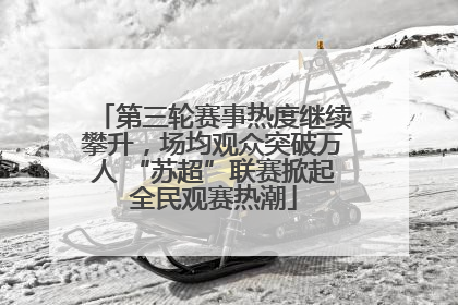 第三轮赛事热度继续攀升，场均观众突破万人 “苏超”联赛掀起全民观赛热潮