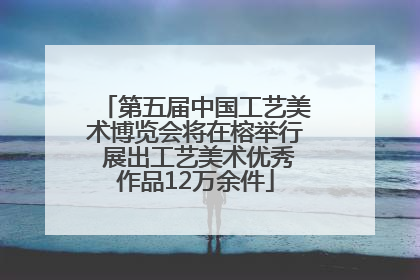 第五届中国工艺美术博览会将在榕举行 展出工艺美术优秀作品12万余件