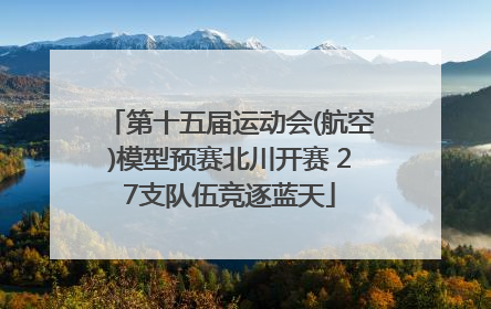第十五届运动会(航空)模型预赛北川开赛 27支队伍竞逐蓝天