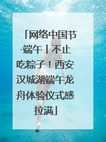 网络中国节·端午丨不止吃粽子！西安汉城湖端午龙舟体验仪式感拉满