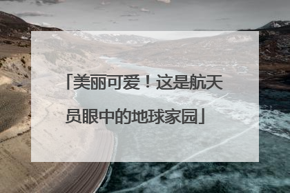 美丽可爱！这是航天员眼中的地球家园