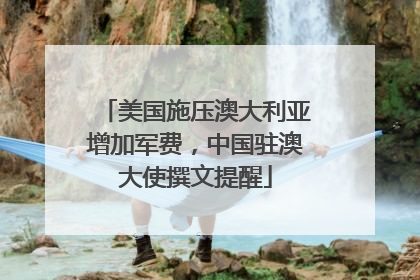 美国施压澳大利亚增加军费，中国驻澳大使撰文提醒