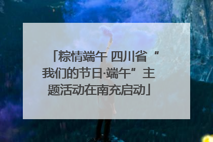 粽情端午 四川省“我们的节日·端午”主题活动在南充启动