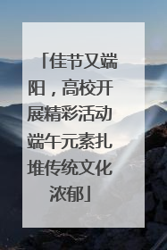 佳节又端阳，高校开展精彩活动端午元素扎堆传统文化浓郁