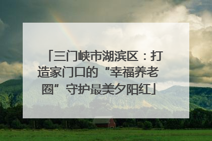 三门峡市湖滨区：打造家门口的“幸福养老圈”守护最美夕阳红