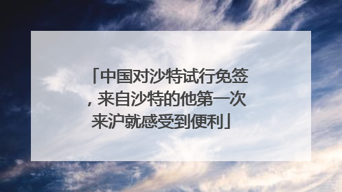 中国对沙特试行免签，来自沙特的他第一次来沪就感受到便利