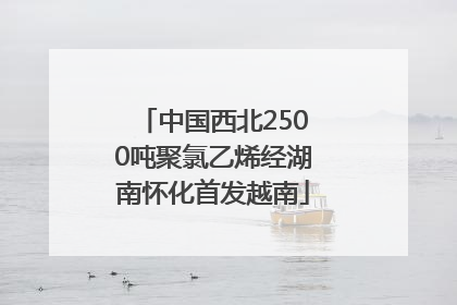 中国西北2500吨聚氯乙烯经湖南怀化首发越南