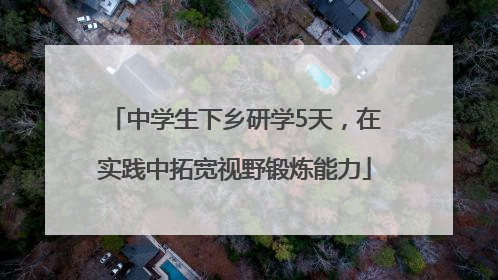 中学生下乡研学5天，在实践中拓宽视野锻炼能力