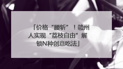 价格“腰斩”！赣州人实现“荔枝自由”解锁N种创意吃法