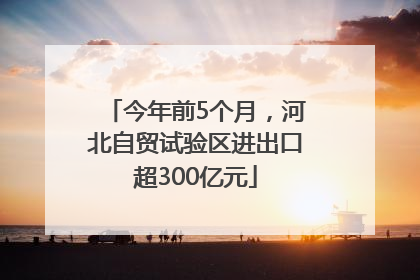今年前5个月，河北自贸试验区进出口超300亿元
