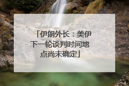伊朗外长：美伊下一轮谈判时间地点尚未确定