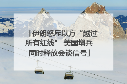 伊朗怒斥以方“越过所有红线” 美国增兵同时释放会谈信号