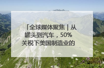 全球媒体聚焦｜从罐头到汽车，50%关税下美国制造业的“生死劫”