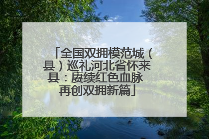 全国双拥模范城（县）巡礼河北省怀来县：赓续红色血脉 再创双拥新篇
