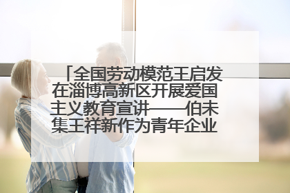 全国劳动模范王启发在淄博高新区开展爱国主义教育宣讲——伯未集王祥新作为青年企业家代表作主题演讲