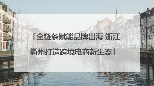 全链条赋能品牌出海 浙江衢州打造跨境电商新生态