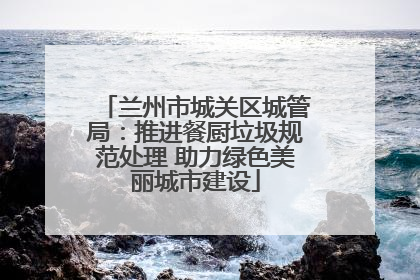 兰州市城关区城管局：推进餐厨垃圾规范处理 助力绿色美丽城市建设