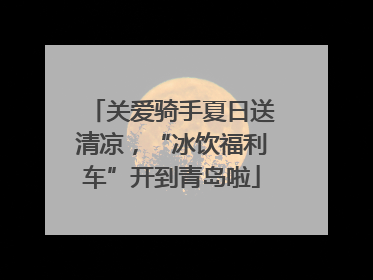 关爱骑手夏日送清凉，“冰饮福利车”开到青岛啦