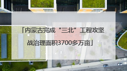 内蒙古完成“三北”工程攻坚战治理面积3700多万亩