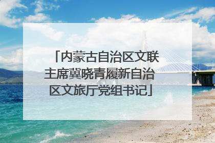 内蒙古自治区文联主席冀晓青履新自治区文旅厅党组书记