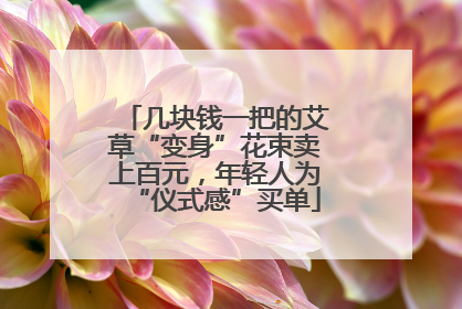 几块钱一把的艾草“变身”花束卖上百元，年轻人为“仪式感”买单