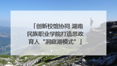创新校馆协同 湖南民族职业学院打造思政育人“洞庭湖模式”