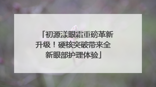 初源漾眼霜重磅革新升级！硬核突破带来全新眼部护理体验