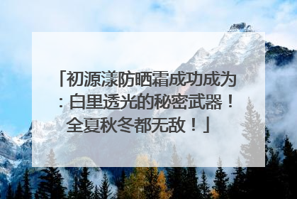 初源漾防晒霜成功成为：白里透光的秘密武器！全夏秋冬都无敌！